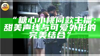 “糖心小桃同款主播：甜美声线与可爱外形的完美结合”